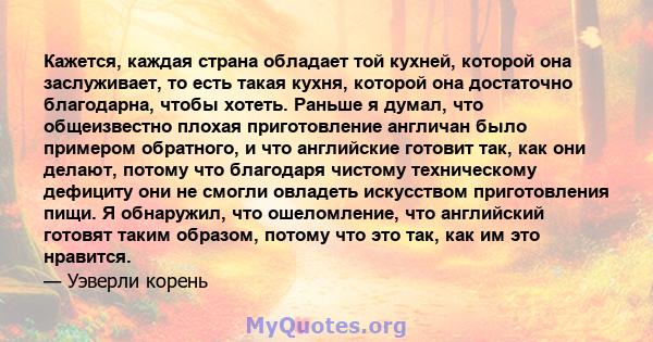 Кажется, каждая страна обладает той кухней, которой она заслуживает, то есть такая кухня, которой она достаточно благодарна, чтобы хотеть. Раньше я думал, что общеизвестно плохая приготовление англичан было примером