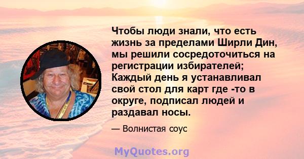 Чтобы люди знали, что есть жизнь за пределами Ширли Дин, мы решили сосредоточиться на регистрации избирателей; Каждый день я устанавливал свой стол для карт где -то в округе, подписал людей и раздавал носы.