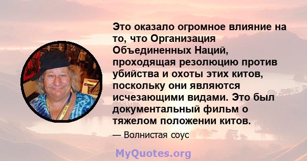 Это оказало огромное влияние на то, что Организация Объединенных Наций, проходящая резолюцию против убийства и охоты этих китов, поскольку они являются исчезающими видами. Это был документальный фильм о тяжелом