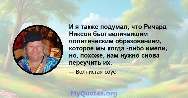 И я также подумал, что Ричард Никсон был величайшим политическим образованием, которое мы когда -либо имели, но, похоже, нам нужно снова переучить их.