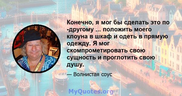 Конечно, я мог бы сделать это по -другому ... положить моего клоуна в шкаф и одеть в прямую одежду. Я мог скомпрометировать свою сущность и проглотить свою душу.