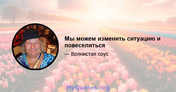 Мы можем изменить ситуацию и повеселиться