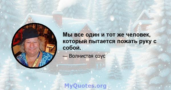 Мы все один и тот же человек, который пытается пожать руку с собой.