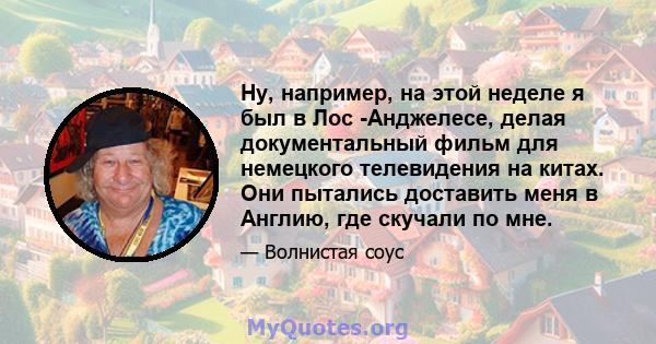 Ну, например, на этой неделе я был в Лос -Анджелесе, делая документальный фильм для немецкого телевидения на китах. Они пытались доставить меня в Англию, где скучали по мне.