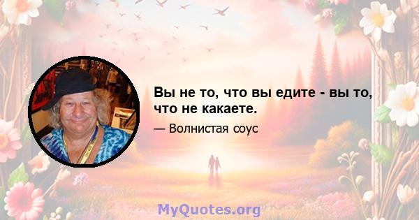 Вы не то, что вы едите - вы то, что не какаете.