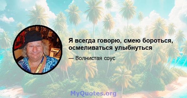 Я всегда говорю, смею бороться, осмеливаться улыбнуться