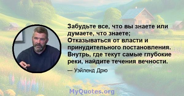 Забудьте все, что вы знаете или думаете, что знаете; Отказываться от власти и принудительного постановления. Внутрь, где текут самые глубокие реки, найдите течения вечности.