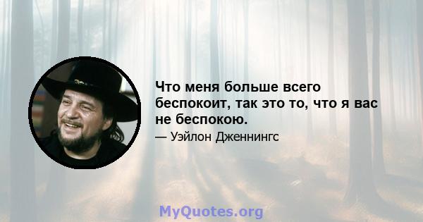 Что меня больше всего беспокоит, так это то, что я вас не беспокою.