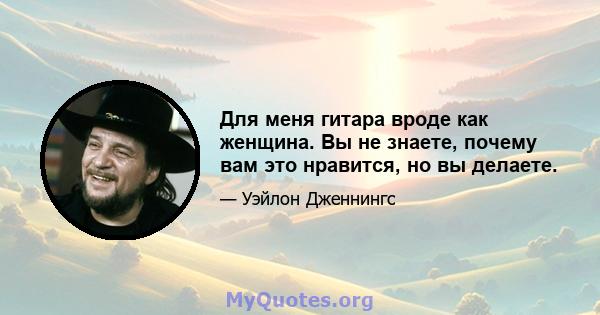 Для меня гитара вроде как женщина. Вы не знаете, почему вам это нравится, но вы делаете.