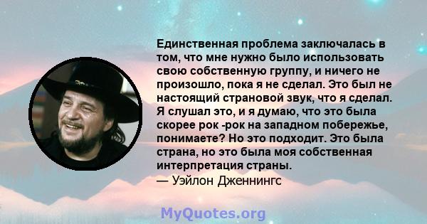 Единственная проблема заключалась в том, что мне нужно было использовать свою собственную группу, и ничего не произошло, пока я не сделал. Это был не настоящий страновой звук, что я сделал. Я слушал это, и я думаю, что