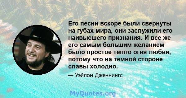 Его песни вскоре были свернуты на губах мира, они заслужили его наивысшего признания. И все же его самым большим желанием было простое тепло огня любви, потому что на темной стороне славы холодно.