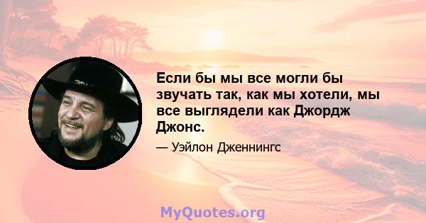 Если бы мы все могли бы звучать так, как мы хотели, мы все выглядели как Джордж Джонс.