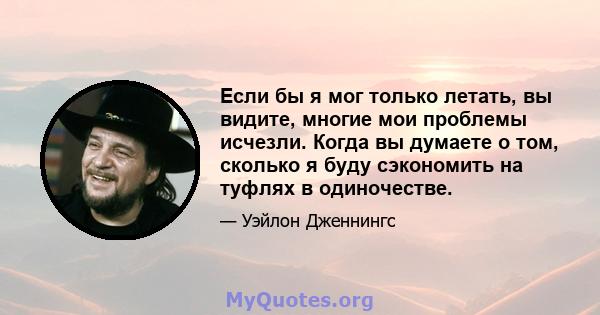 Если бы я мог только летать, вы видите, многие мои проблемы исчезли. Когда вы думаете о том, сколько я буду сэкономить на туфлях в одиночестве.