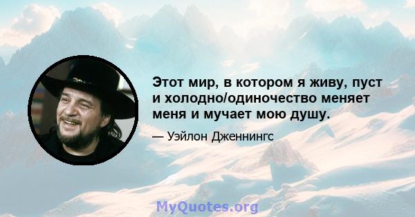 Этот мир, в котором я живу, пуст и холодно/одиночество меняет меня и мучает мою душу.