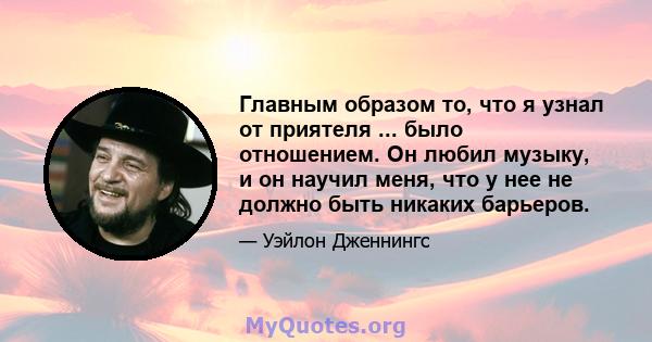 Главным образом то, что я узнал от приятеля ... было отношением. Он любил музыку, и он научил меня, что у нее не должно быть никаких барьеров.