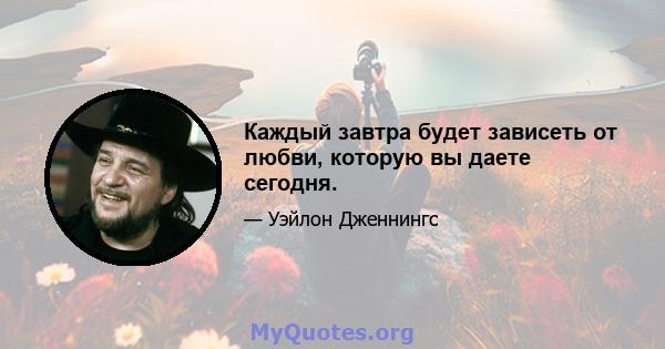 Каждый завтра будет зависеть от любви, которую вы даете сегодня.