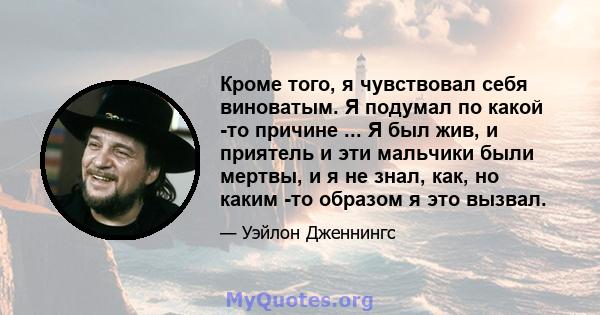 Кроме того, я чувствовал себя виноватым. Я подумал по какой -то причине ... Я был жив, и приятель и эти мальчики были мертвы, и я не знал, как, но каким -то образом я это вызвал.