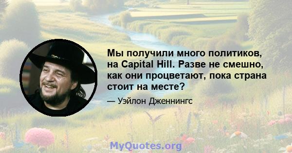 Мы получили много политиков, на Capital Hill. Разве не смешно, как они процветают, пока страна стоит на месте?