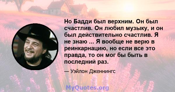 Но Бадди был верхним. Он был счастлив. Он любил музыку, и он был действительно счастлив. Я не знаю ... Я вообще не верю в реинкарнацию, но если все это правда, то он мог бы быть в последний раз.