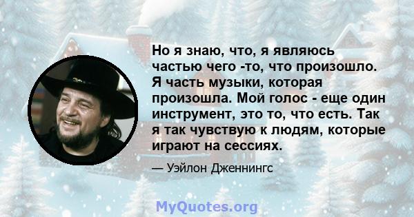 Но я знаю, что, я являюсь частью чего -то, что произошло. Я часть музыки, которая произошла. Мой голос - еще один инструмент, это то, что есть. Так я так чувствую к людям, которые играют на сессиях.