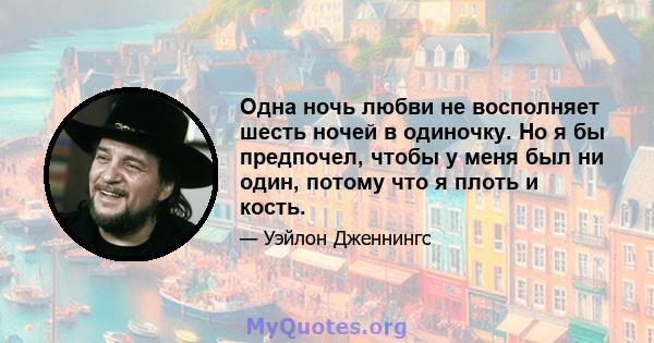 Одна ночь любви не восполняет шесть ночей в одиночку. Но я бы предпочел, чтобы у меня был ни один, потому что я плоть и кость.