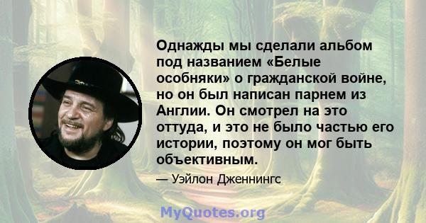 Однажды мы сделали альбом под названием «Белые особняки» о гражданской войне, но он был написан парнем из Англии. Он смотрел на это оттуда, и это не было частью его истории, поэтому он мог быть объективным.