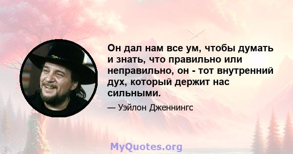 Он дал нам все ум, чтобы думать и знать, что правильно или неправильно, он - тот внутренний дух, который держит нас сильными.