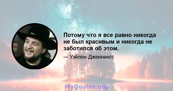 Потому что я все равно никогда не был красивым и никогда не заботился об этом.