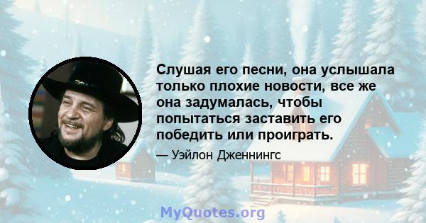 Слушая его песни, она услышала только плохие новости, все же она задумалась, чтобы попытаться заставить его победить или проиграть.