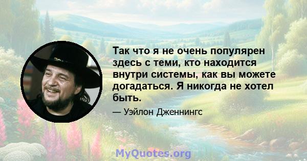 Так что я не очень популярен здесь с теми, кто находится внутри системы, как вы можете догадаться. Я никогда не хотел быть.