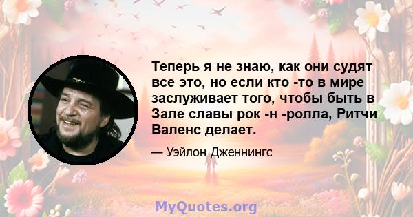 Теперь я не знаю, как они судят все это, но если кто -то в мире заслуживает того, чтобы быть в Зале славы рок -н -ролла, Ритчи Валенс делает.