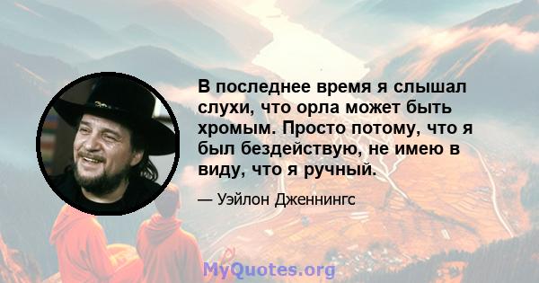 В последнее время я слышал слухи, что орла может быть хромым. Просто потому, что я был бездействую, не имею в виду, что я ручный.