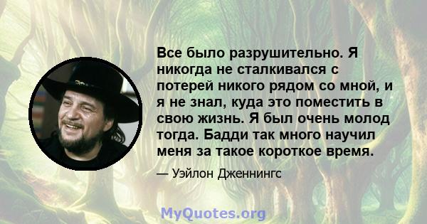 Все было разрушительно. Я никогда не сталкивался с потерей никого рядом со мной, и я не знал, куда это поместить в свою жизнь. Я был очень молод тогда. Бадди так много научил меня за такое короткое время.