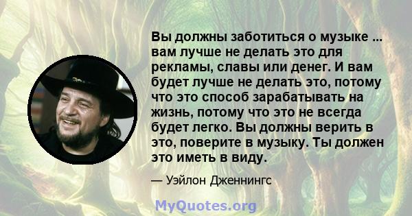 Вы должны заботиться о музыке ... вам лучше не делать это для рекламы, славы или денег. И вам будет лучше не делать это, потому что это способ зарабатывать на жизнь, потому что это не всегда будет легко. Вы должны