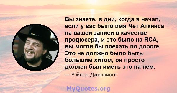 Вы знаете, в дни, когда я начал, если у вас было имя Чет Аткинса на вашей записи в качестве продюсера, и это было на RCA, вы могли бы поехать по дороге. Это не должно было быть большим хитом, он просто должен был иметь