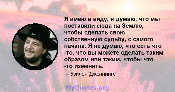 Я имею в виду, я думаю, что мы поставили сюда на Землю, чтобы сделать свою собственную судьбу, с самого начала. Я не думаю, что есть что -то, что вы можете сделать таким образом или таким, чтобы что -то изменить.