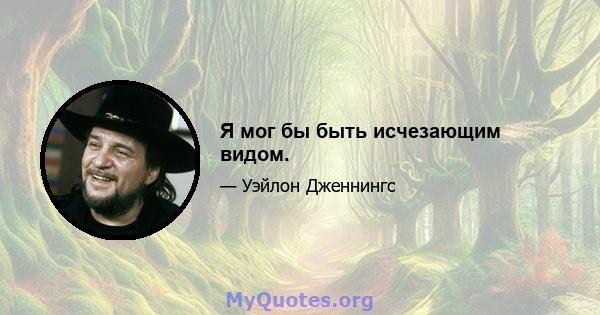 Я мог бы быть исчезающим видом.