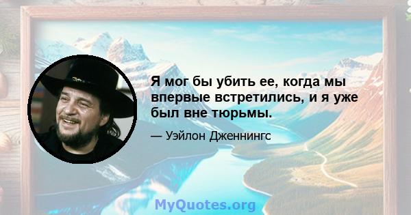 Я мог бы убить ее, когда мы впервые встретились, и я уже был вне тюрьмы.