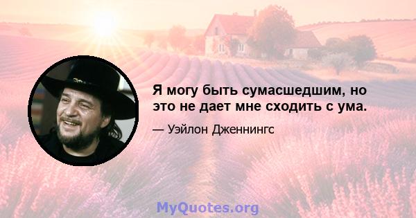 Я могу быть сумасшедшим, но это не дает мне сходить с ума.