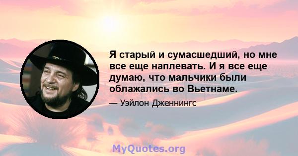 Я старый и сумасшедший, но мне все еще наплевать. И я все еще думаю, что мальчики были облажались во Вьетнаме.