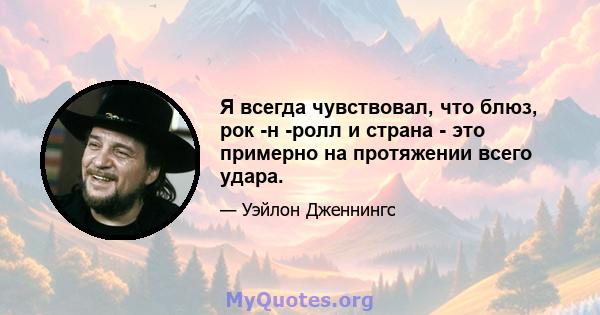 Я всегда чувствовал, что блюз, рок -н -ролл и страна - это примерно на протяжении всего удара.