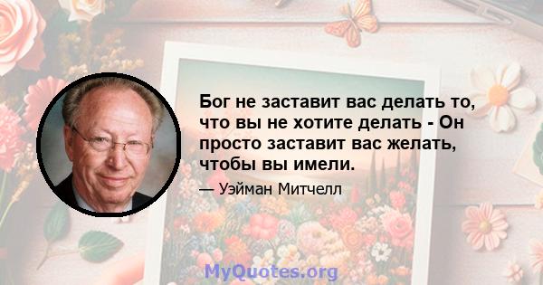 Бог не заставит вас делать то, что вы не хотите делать - Он просто заставит вас желать, чтобы вы имели.