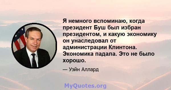 Я немного вспоминаю, когда президент Буш был избран президентом, и какую экономику он унаследовал от администрации Клинтона. Экономика падала. Это не было хорошо.