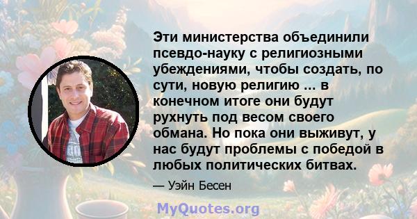 Эти министерства объединили псевдо-науку с религиозными убеждениями, чтобы создать, по сути, новую религию ... в конечном итоге они будут рухнуть под весом своего обмана. Но пока они выживут, у нас будут проблемы с