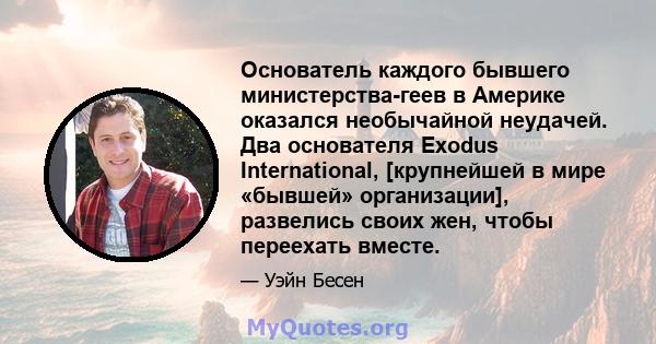 Основатель каждого бывшего министерства-геев в Америке оказался необычайной неудачей. Два основателя Exodus International, [крупнейшей в мире «бывшей» организации], развелись своих жен, чтобы переехать вместе.