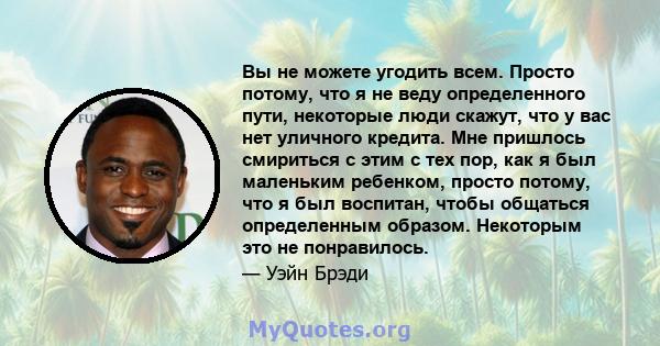 Вы не можете угодить всем. Просто потому, что я не веду определенного пути, некоторые люди скажут, что у вас нет уличного кредита. Мне пришлось смириться с этим с тех пор, как я был маленьким ребенком, просто потому,