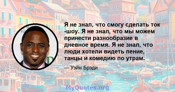 Я не знал, что смогу сделать ток -шоу. Я не знал, что мы можем принести разнообразие в дневное время. Я не знал, что люди хотели видеть пение, танцы и комедию по утрам.