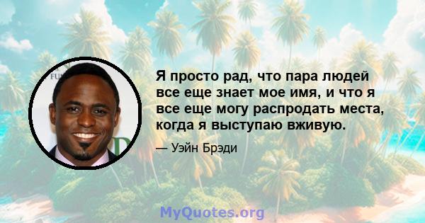 Я просто рад, что пара людей все еще знает мое имя, и что я все еще могу распродать места, когда я выступаю вживую.