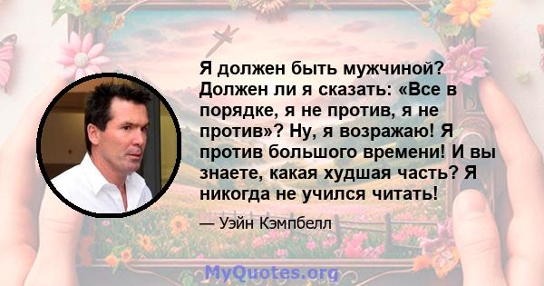 Я должен быть мужчиной? Должен ли я сказать: «Все в порядке, я не против, я не против»? Ну, я возражаю! Я против большого времени! И вы знаете, какая худшая часть? Я никогда не учился читать!