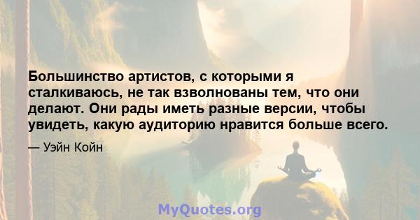 Большинство артистов, с которыми я сталкиваюсь, не так взволнованы тем, что они делают. Они рады иметь разные версии, чтобы увидеть, какую аудиторию нравится больше всего.